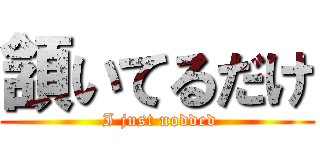 頷いてるだけ ( I just nodded)