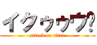 イクゥゥウ‼ (attack on titan)