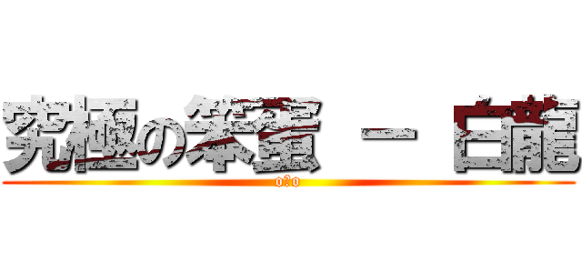 究極の笨蛋 － 白龍 (oェo)