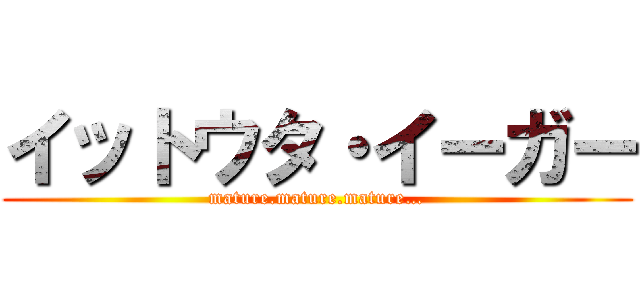 イットウタ・イーガー (mature.mature.mature…)