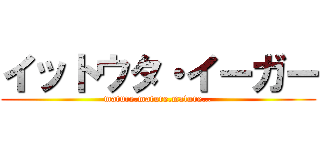 イットウタ・イーガー (mature.mature.mature…)