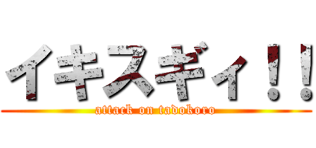 イキスギィ！！ (attack on tadokoro)