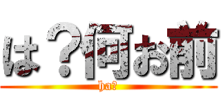 は？何お前 (ha?)