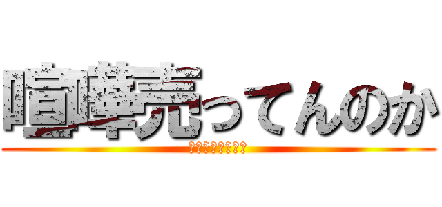 喧嘩売ってんのか (喧嘩売ってんのか)