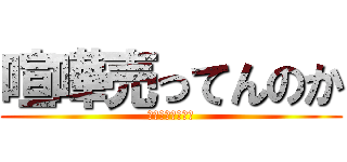 喧嘩売ってんのか (喧嘩売ってんのか)