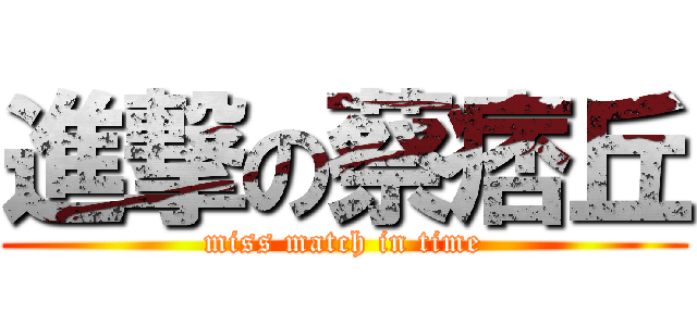 進撃の蔡痞丘 (miss match in time)