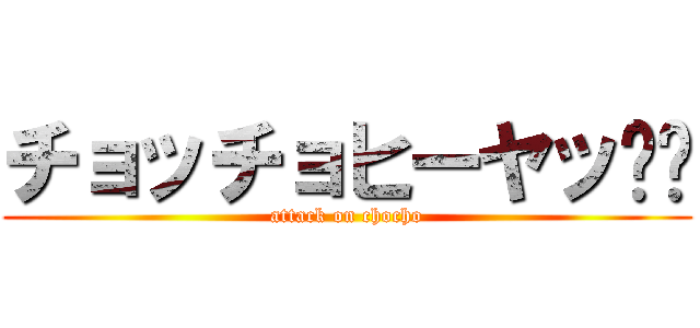 チョッチョヒーヤッ⤴︎ (attack on chocho)