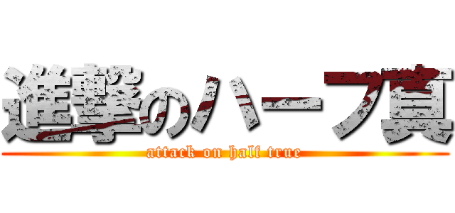 進撃のハーフ真 (attack on half true)