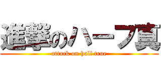 進撃のハーフ真 (attack on half true)