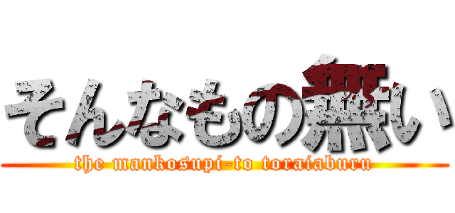 そんなもの無い (the mankosupi-to toraiaburu)