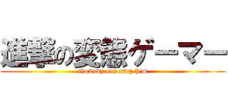 進撃の変態ゲーマー (Nobody can stop him)