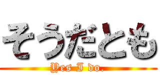 そうだとも (Yes I do.)