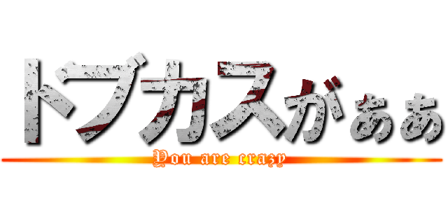 ドブカスがぁぁ (You are crazy)