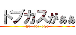 ドブカスがぁぁ (You are crazy)