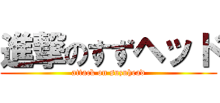 進撃のすずヘッド (attack on suzuhead)