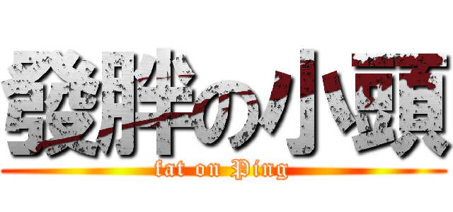 發胖の小頭 (fat on Ping)
