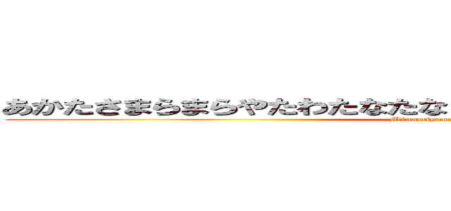 あかたさまらまらやたわたなたなまさまなたはたはたはたはたはた (Minamiyama     Yuuhi)