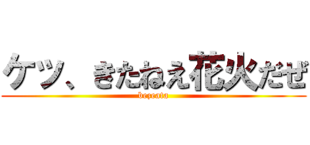 ケッ、きたねえ花火だぜ (bezeata)