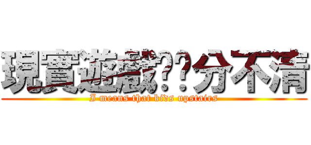 現實遊戲傻傻分不清 (I means that kids upstairs)