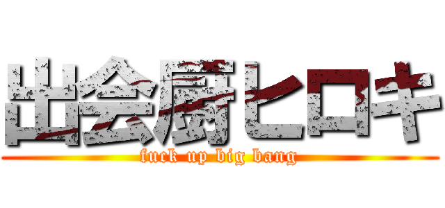 出会厨ヒロキ (fuck up big bang)