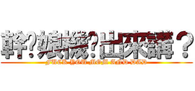 幹你娘機掰出來講？ (FUCK YOU MOM AND DAD)