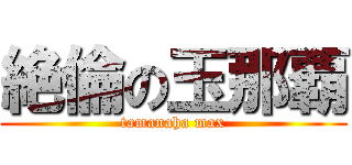 絶倫の玉那覇 (tamanaha max)
