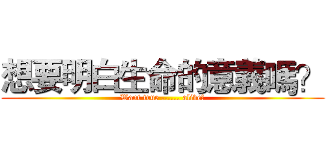 想要明白生命的意義嗎？ (Want true ...... alive?)