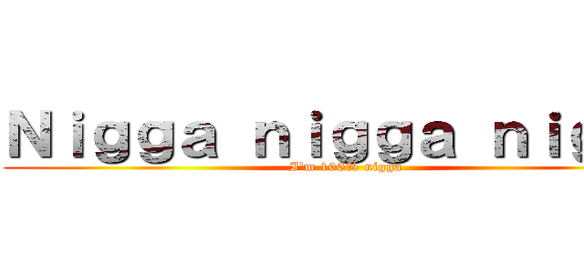 Ｎｉｇｇａ ｎｉｇｇａ ｎｉｇｇａ (I'm 100% nigga)