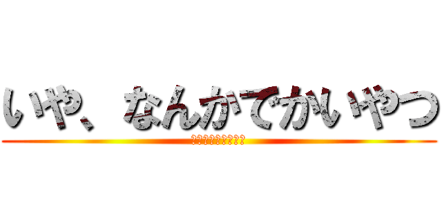 いや、なんかでかいやつ (ちなみに俺が作った)