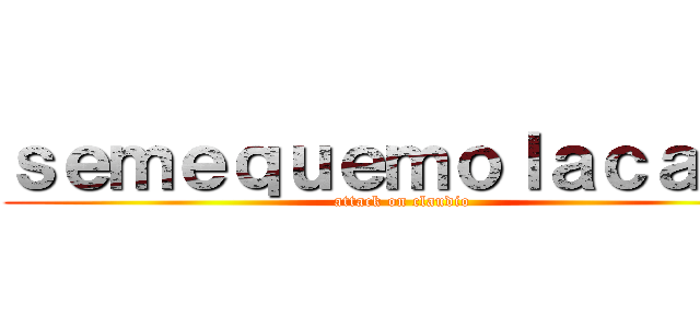 ｓｅｍｅｑｕｅｍｏｌａｃａｓａ (attack on claudio)