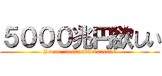 ５０００兆円欲しい (I want ￥5000000000000000)