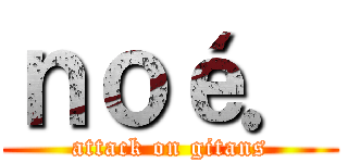 ｎｏé． (attack on gitans)