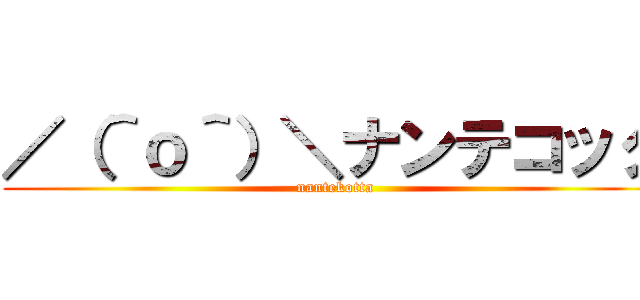 ／（＾ｏ＾）＼ナンテコッタ (nantekotta)