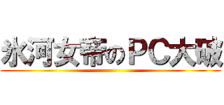 氷河女帝のＰＣ大破 ()
