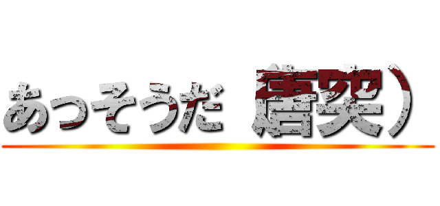 あっそうだ（唐突） ()