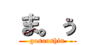 ま。ぅ (gosoushin)