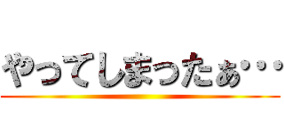 やってしまったぁ… ()