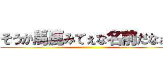 そうか馬鹿みてぇな名前だなぁ！ ()