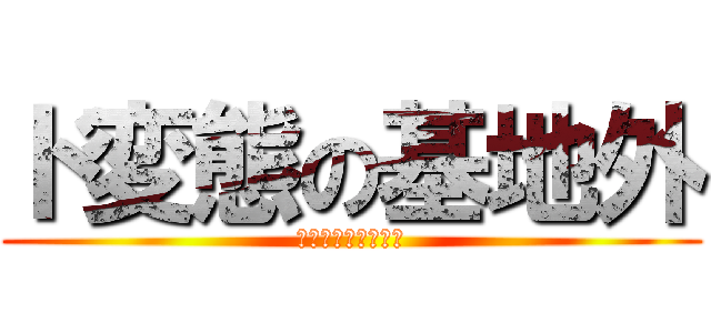 ド変態の基地外 (きもい　マジ　基地)