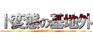 ド変態の基地外 (きもい　マジ　基地)