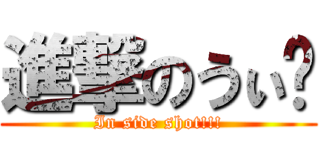 進撃のうぃ〜 (In side shot!!!)