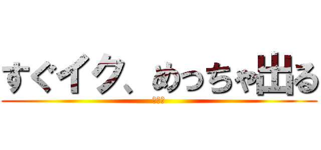すぐイク、めっちゃ出る (イク〜)