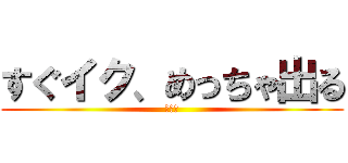 すぐイク、めっちゃ出る (イク〜)