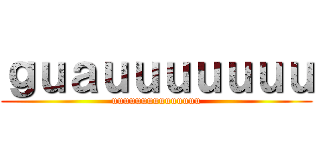 ｇｕａｕｕｕｕｕｕｕ (uuuuuuuuuuuuuuu)