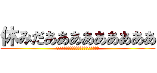 休みだあああああああああ (休みだああああああああたああああああああああ)