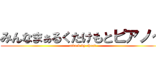 みんなまぁるくたけもとピアノ～ (attack by cheat)