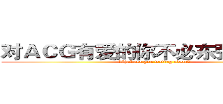 对ＡＣＧ有爱的你不必东张西望了！ (What aer you wating about?)