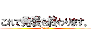 これで発表を終わります。 (the end)