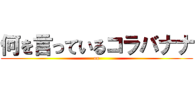 何を言っているコラバナナ ( on )