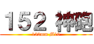 １５２ 神砲 (152mm M10)